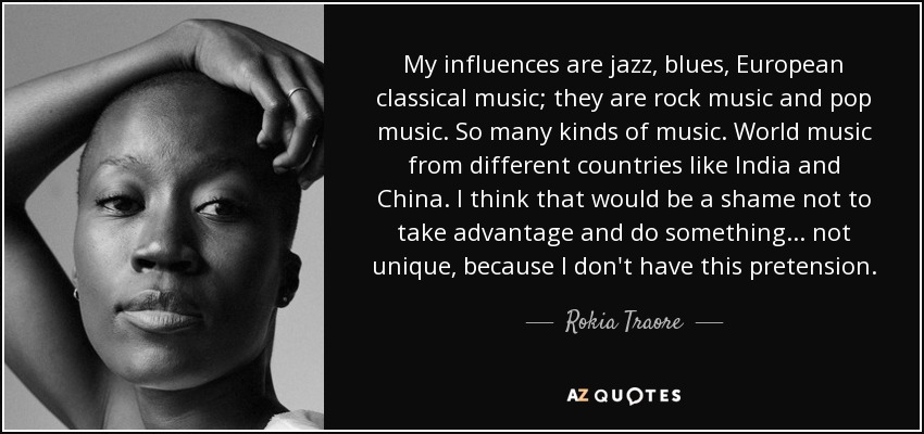 My influences are jazz, blues, European classical music; they are rock music and pop music. So many kinds of music. World music from different countries like India and China. I think that would be a shame not to take advantage and do something... not unique, because I don't have this pretension. - Rokia Traore