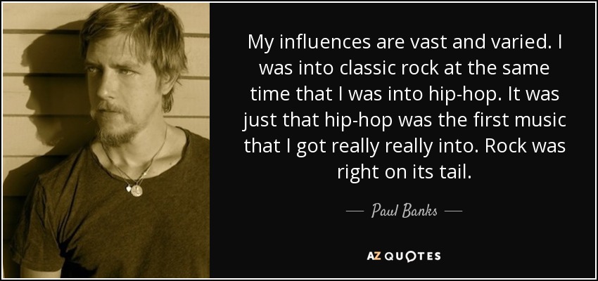 My influences are vast and varied. I was into classic rock at the same time that I was into hip-hop. It was just that hip-hop was the first music that I got really really into. Rock was right on its tail. - Paul Banks