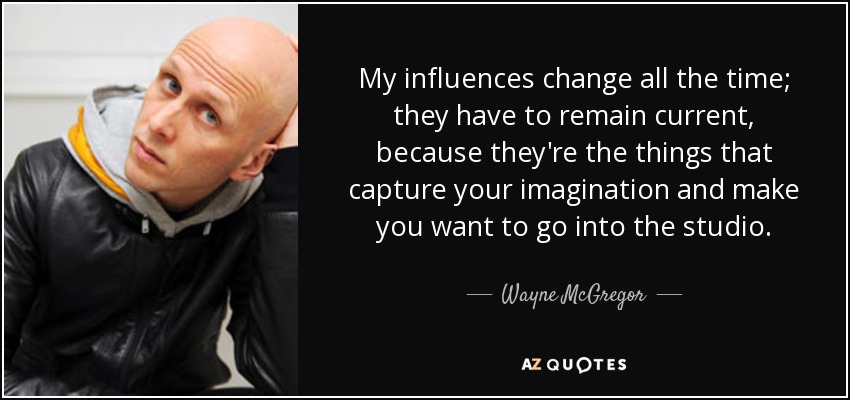 My influences change all the time; they have to remain current, because they're the things that capture your imagination and make you want to go into the studio. - Wayne McGregor