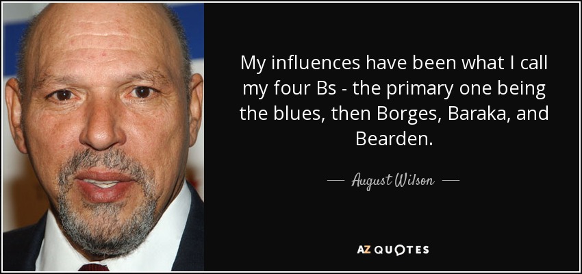 My influences have been what I call my four Bs - the primary one being the blues, then Borges, Baraka, and Bearden. - August Wilson