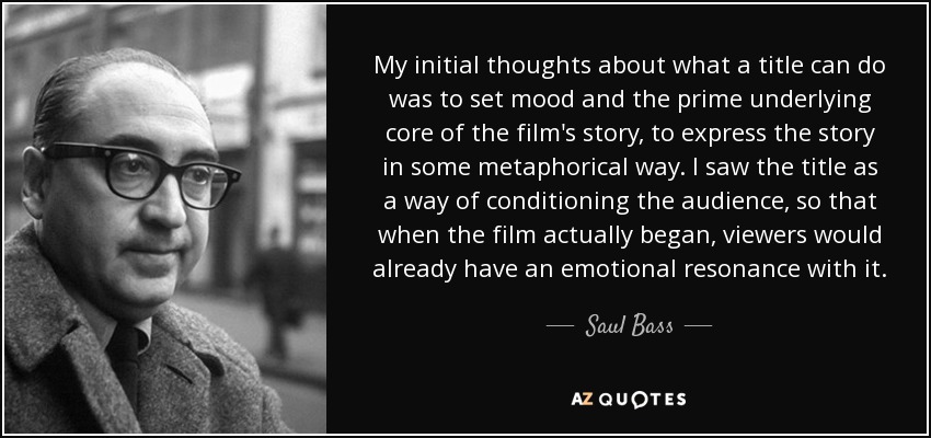 My initial thoughts about what a title can do was to set mood and the prime underlying core of the film's story, to express the story in some metaphorical way. I saw the title as a way of conditioning the audience, so that when the film actually began, viewers would already have an emotional resonance with it. - Saul Bass