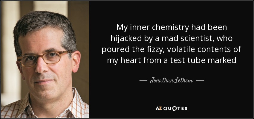 My inner chemistry had been hijacked by a mad scientist, who poured the fizzy, volatile contents of my heart from a test tube marked SOBER REALITY into another labeled SUNNY DELUSION, and back again, faster and faster, until the floor of my life was slick with spillage. - Jonathan Lethem
