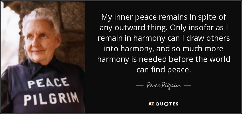 My inner peace remains in spite of any outward thing. Only insofar as I remain in harmony can I draw others into harmony, and so much more harmony is needed before the world can find peace. - Peace Pilgrim