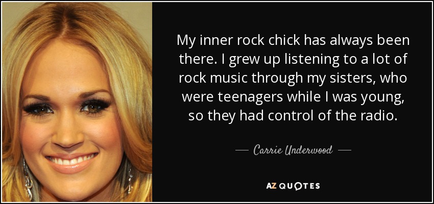 My inner rock chick has always been there. I grew up listening to a lot of rock music through my sisters, who were teenagers while I was young, so they had control of the radio. - Carrie Underwood