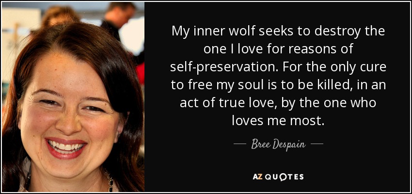 My inner wolf seeks to destroy the one I love for reasons of self-preservation. For the only cure to free my soul is to be killed, in an act of true love, by the one who loves me most. - Bree Despain