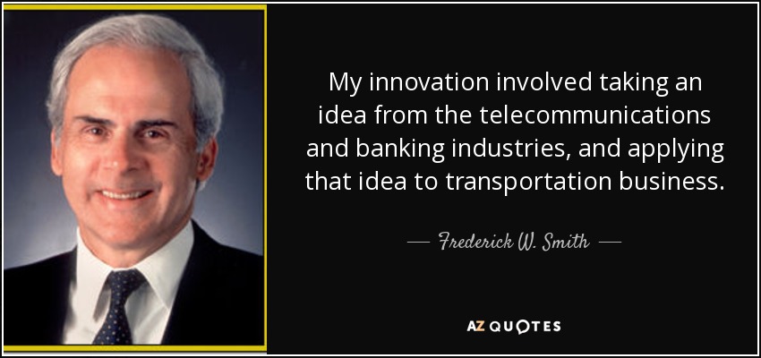 My innovation involved taking an idea from the telecommunications and banking industries, and applying that idea to transportation business. - Frederick W. Smith