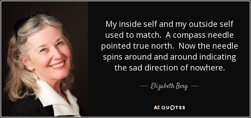 My inside self and my outside self used to match. A compass needle pointed true north. Now the needle spins around and around indicating the sad direction of nowhere. - Elizabeth Berg