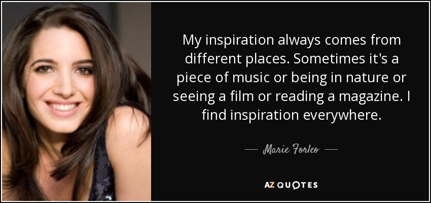 My inspiration always comes from different places. Sometimes it's a piece of music or being in nature or seeing a film or reading a magazine. I find inspiration everywhere. - Marie Forleo