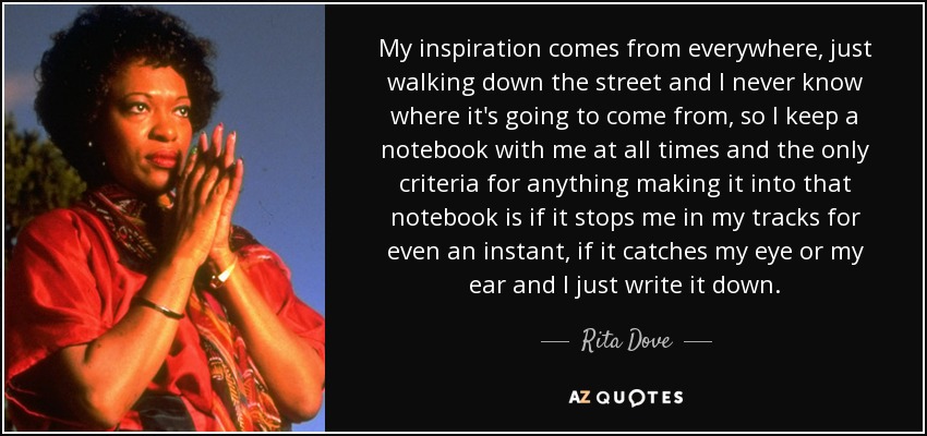 My inspiration comes from everywhere, just walking down the street and I never know where it's going to come from, so I keep a notebook with me at all times and the only criteria for anything making it into that notebook is if it stops me in my tracks for even an instant, if it catches my eye or my ear and I just write it down. - Rita Dove