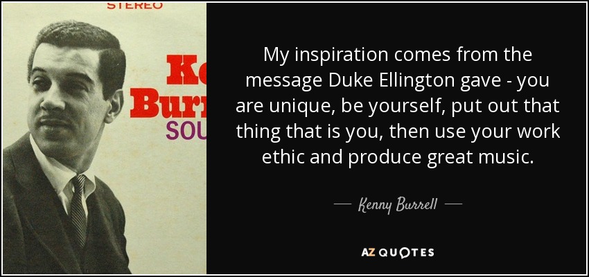 My inspiration comes from the message Duke Ellington gave - you are unique, be yourself, put out that thing that is you, then use your work ethic and produce great music. - Kenny Burrell