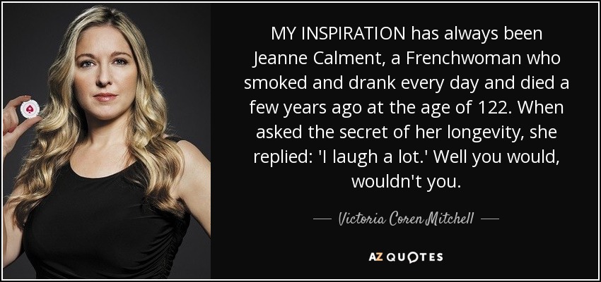 MY INSPIRATION has always been Jeanne Calment, a Frenchwoman who smoked and drank every day and died a few years ago at the age of 122. When asked the secret of her longevity, she replied: 'I laugh a lot.' Well you would, wouldn't you. - Victoria Coren Mitchell