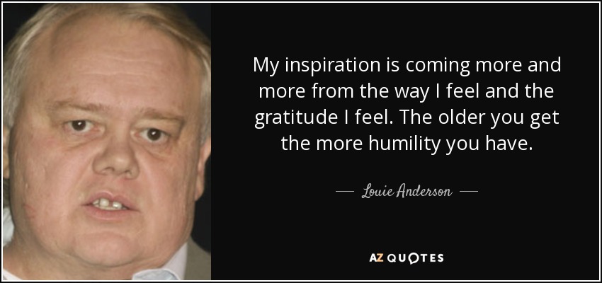 My inspiration is coming more and more from the way I feel and the gratitude I feel. The older you get the more humility you have. - Louie Anderson