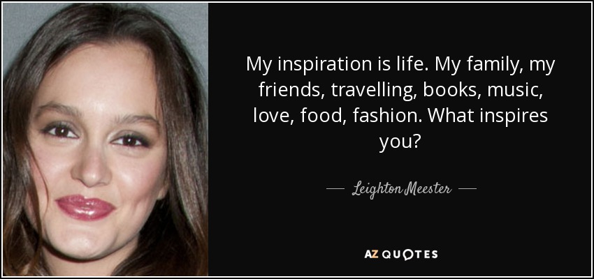 My inspiration is life. My family, my friends, travelling, books, music, love, food, fashion. What inspires you? - Leighton Meester