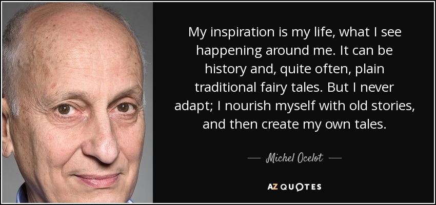 My inspiration is my life, what I see happening around me. It can be history and, quite often, plain traditional fairy tales. But I never adapt; I nourish myself with old stories, and then create my own tales. - Michel Ocelot
