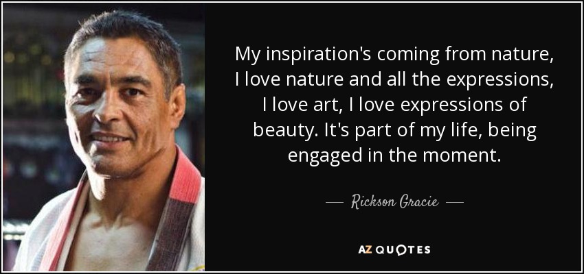 My inspiration's coming from nature, I love nature and all the expressions, I love art, I love expressions of beauty. It's part of my life, being engaged in the moment. - Rickson Gracie