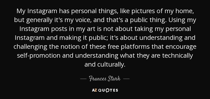 My Instagram has personal things, like pictures of my home, but generally it's my voice, and that's a public thing. Using my Instagram posts in my art is not about taking my personal Instagram and making it public; it's about understanding and challenging the notion of these free platforms that encourage self-promotion and understanding what they are technically and culturally. - Frances Stark