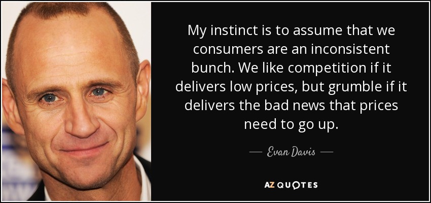 My instinct is to assume that we consumers are an inconsistent bunch. We like competition if it delivers low prices, but grumble if it delivers the bad news that prices need to go up. - Evan Davis