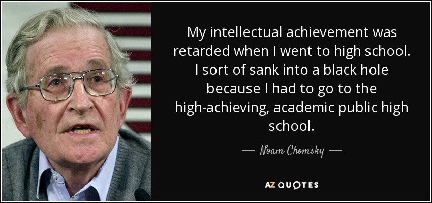 My intellectual achievement was retarded when I went to high school. I sort of sank into a black hole because I had to go to the high-achieving, academic public high school. - Noam Chomsky