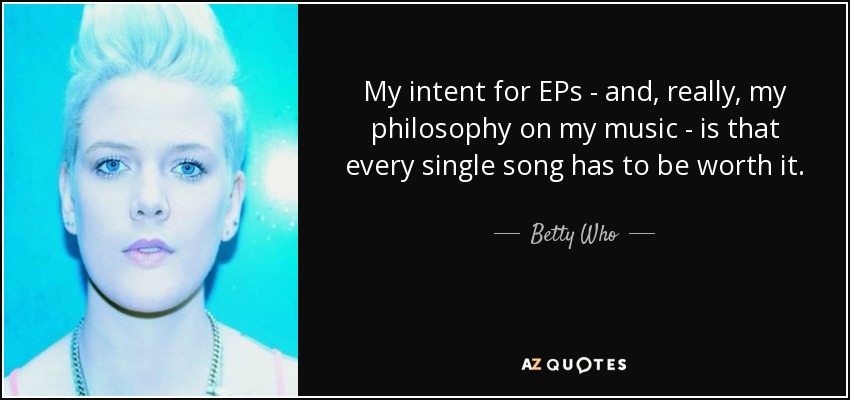 My intent for EPs - and, really, my philosophy on my music - is that every single song has to be worth it. - Betty Who
