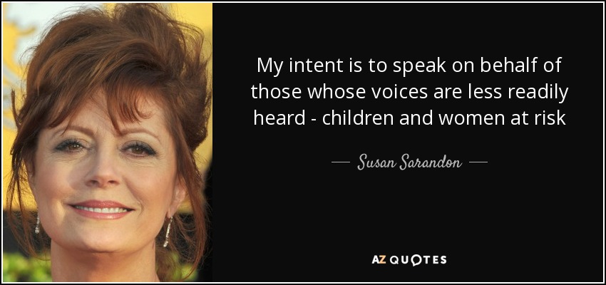 My intent is to speak on behalf of those whose voices are less readily heard - children and women at risk - Susan Sarandon