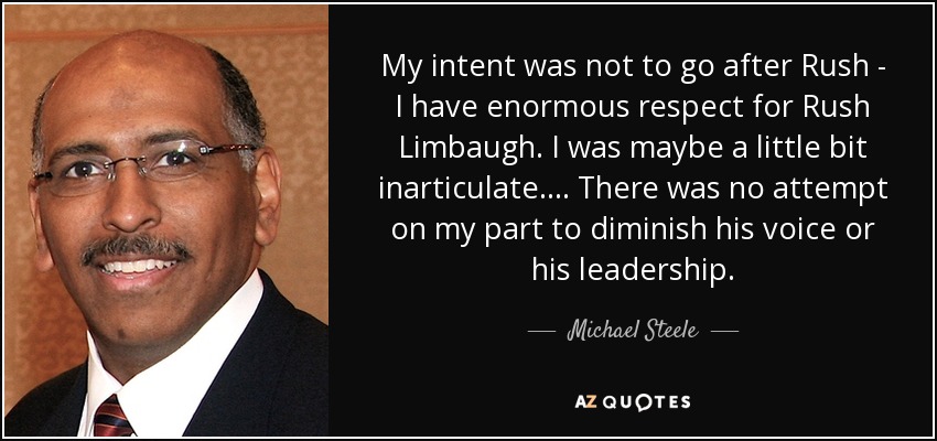 My intent was not to go after Rush - I have enormous respect for Rush Limbaugh. I was maybe a little bit inarticulate. ... There was no attempt on my part to diminish his voice or his leadership. - Michael Steele