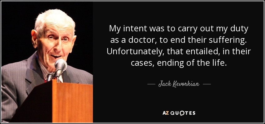 My intent was to carry out my duty as a doctor, to end their suffering. Unfortunately, that entailed, in their cases, ending of the life. - Jack Kevorkian