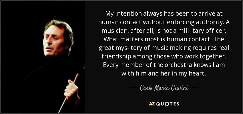 My intention always has been to arrive at human contact without enforcing authority. A musician, after all, is not a mili- tary officer. What matters most is human contact. The great mys- tery of music making requires real friendship among those who work together. Every member of the orchestra knows I am with him and her in my heart. - Carlo Maria Giulini
