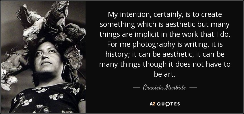 My intention, certainly, is to create something which is aesthetic but many things are implicit in the work that I do. For me photography is writing, it is history; it can be aesthetic, it can be many things though it does not have to be art. - Graciela Iturbide