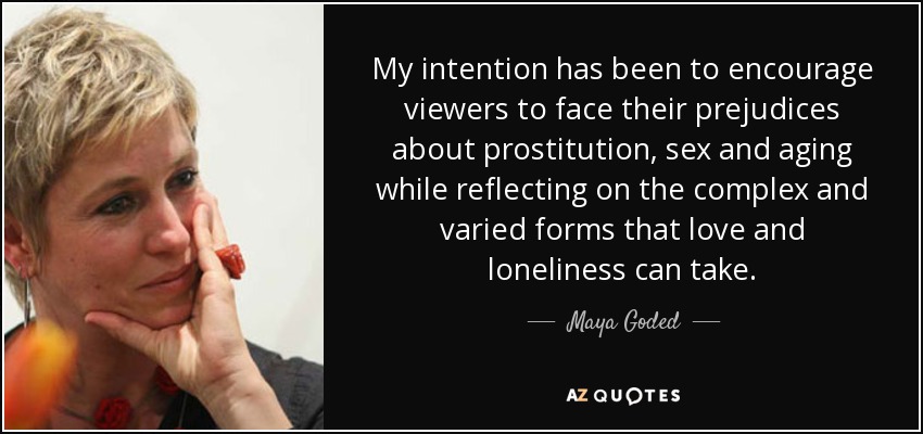 My intention has been to encourage viewers to face their prejudices about prostitution, sex and aging while reflecting on the complex and varied forms that love and loneliness can take. - Maya Goded