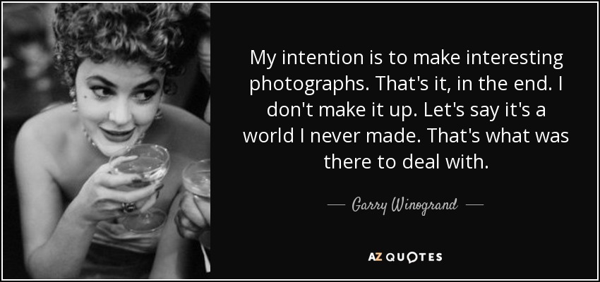 My intention is to make interesting photographs. That's it, in the end. I don't make it up. Let's say it's a world I never made. That's what was there to deal with. - Garry Winogrand