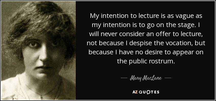 My intention to lecture is as vague as my intention is to go on the stage. I will never consider an offer to lecture, not because I despise the vocation, but because I have no desire to appear on the public rostrum. - Mary MacLane