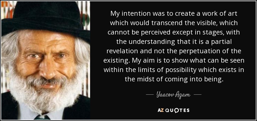 My intention was to create a work of art which would transcend the visible, which cannot be perceived except in stages, with the understanding that it is a partial revelation and not the perpetuation of the existing. My aim is to show what can be seen within the limits of possibility which exists in the midst of coming into being. - Yaacov Agam