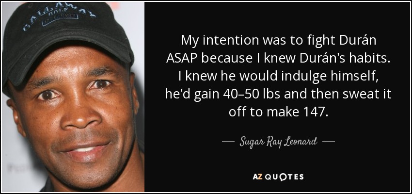 My intention was to fight Durán ASAP because I knew Durán's habits. I knew he would indulge himself, he'd gain 40–50 lbs and then sweat it off to make 147. - Sugar Ray Leonard