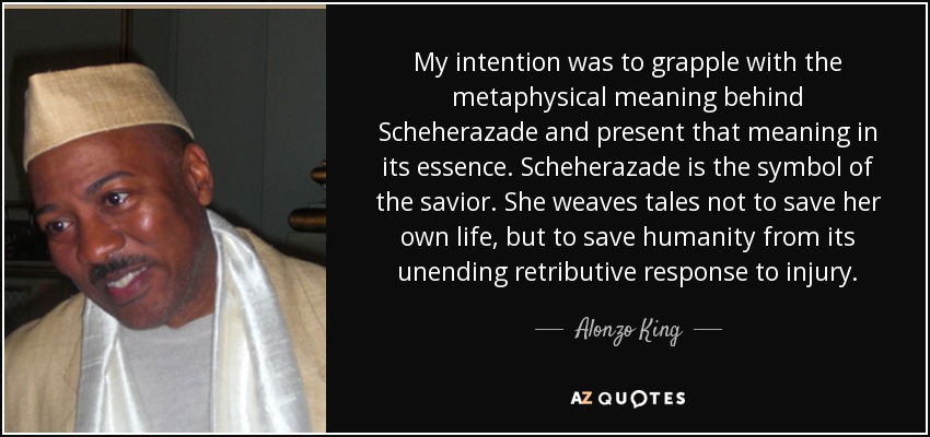 My intention was to grapple with the metaphysical meaning behind Scheherazade and present that meaning in its essence. Scheherazade is the symbol of the savior. She weaves tales not to save her own life, but to save humanity from its unending retributive response to injury. - Alonzo King
