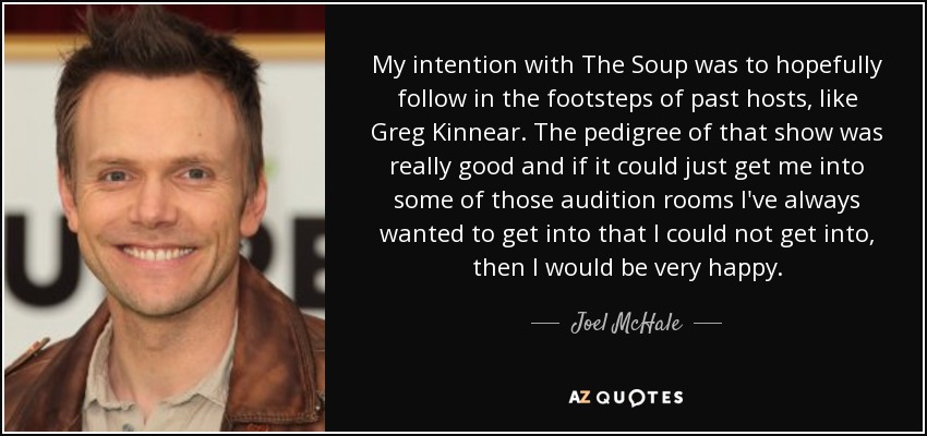 My intention with The Soup was to hopefully follow in the footsteps of past hosts, like Greg Kinnear. The pedigree of that show was really good and if it could just get me into some of those audition rooms I've always wanted to get into that I could not get into, then I would be very happy. - Joel McHale