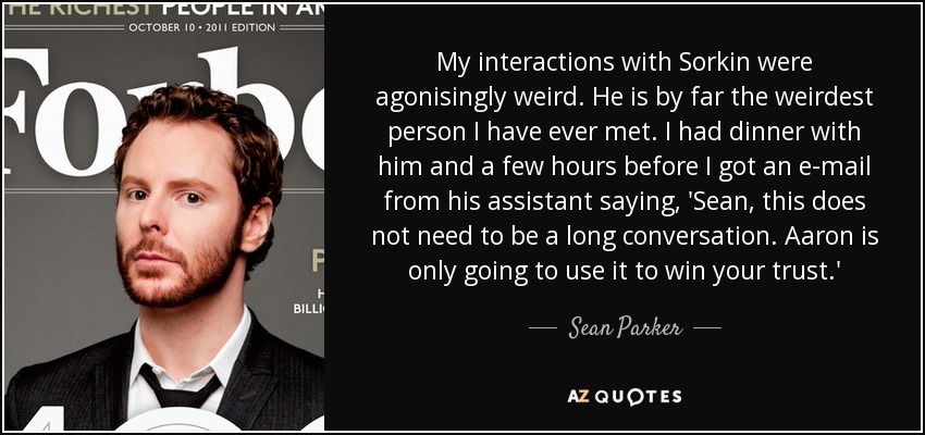 My interactions with Sorkin were agonisingly weird. He is by far the weirdest person I have ever met. I had dinner with him and a few hours before I got an e-mail from his assistant saying, 'Sean, this does not need to be a long conversation. Aaron is only going to use it to win your trust.' - Sean Parker