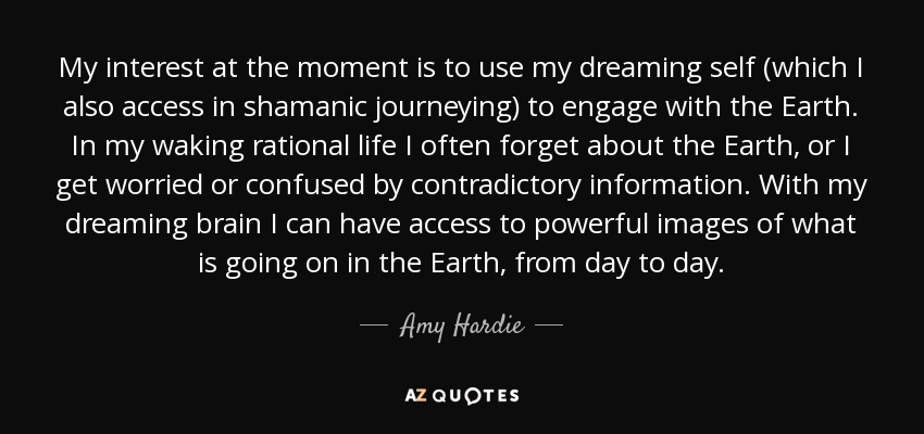 My interest at the moment is to use my dreaming self (which I also access in shamanic journeying) to engage with the Earth. In my waking rational life I often forget about the Earth, or I get worried or confused by contradictory information. With my dreaming brain I can have access to powerful images of what is going on in the Earth, from day to day. - Amy Hardie