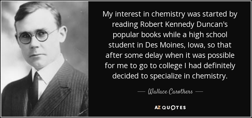 My interest in chemistry was started by reading Robert Kennedy Duncan's popular books while a high school student in Des Moines, Iowa, so that after some delay when it was possible for me to go to college I had definitely decided to specialize in chemistry. - Wallace Carothers