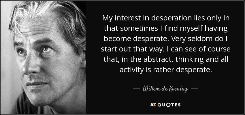 My interest in desperation lies only in that sometimes I find myself having become desperate. Very seldom do I start out that way. I can see of course that, in the abstract, thinking and all activity is rather desperate. - Willem de Kooning