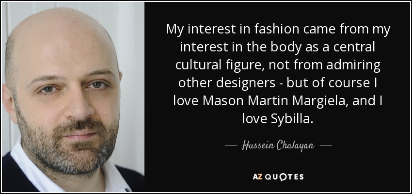 My interest in fashion came from my interest in the body as a central cultural figure, not from admiring other designers - but of course I love Mason Martin Margiela, and I love Sybilla. - Hussein Chalayan
