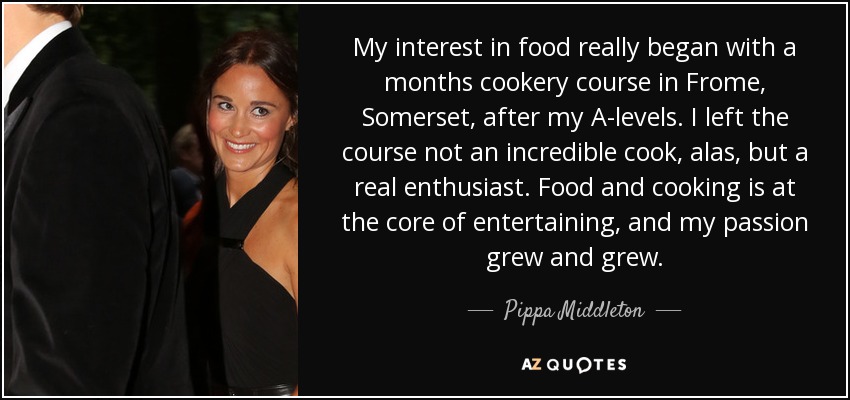 My interest in food really began with a months cookery course in Frome, Somerset, after my A-levels. I left the course not an incredible cook, alas, but a real enthusiast. Food and cooking is at the core of entertaining, and my passion grew and grew. - Pippa Middleton