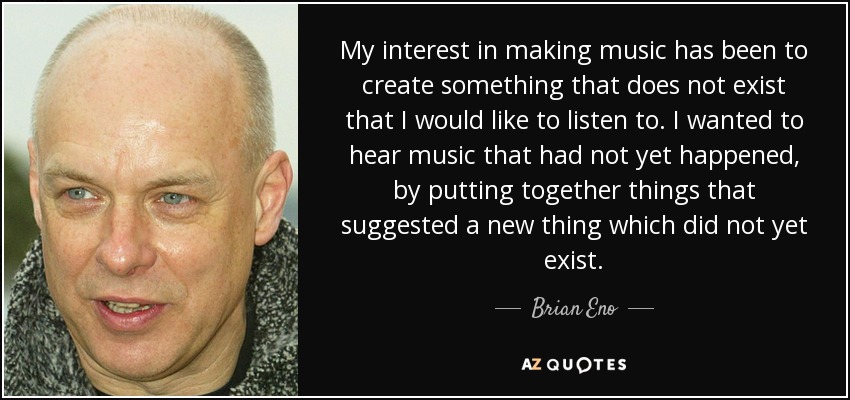 My interest in making music has been to create something that does not exist that I would like to listen to. I wanted to hear music that had not yet happened, by putting together things that suggested a new thing which did not yet exist. - Brian Eno