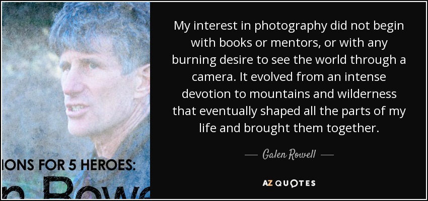 My interest in photography did not begin with books or mentors, or with any burning desire to see the world through a camera. It evolved from an intense devotion to mountains and wilderness that eventually shaped all the parts of my life and brought them together. - Galen Rowell