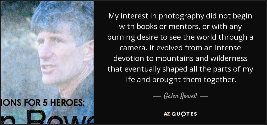 My interest in photography did not begin with books or mentors, or with any burning desire to see the world through a camera. It evolved from an intense devotion to mountains and wilderness that eventually shaped all the parts of my life and brought them together. - Galen Rowell