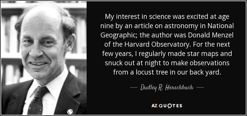 My interest in science was excited at age nine by an article on astronomy in National Geographic; the author was Donald Menzel of the Harvard Observatory. For the next few years, I regularly made star maps and snuck out at night to make observations from a locust tree in our back yard. - Dudley R. Herschbach