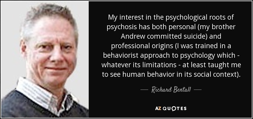 My interest in the psychological roots of psychosis has both personal (my brother Andrew committed suicide) and professional origins (I was trained in a behaviorist approach to psychology which - whatever its limitations - at least taught me to see human behavior in its social context). - Richard Bentall