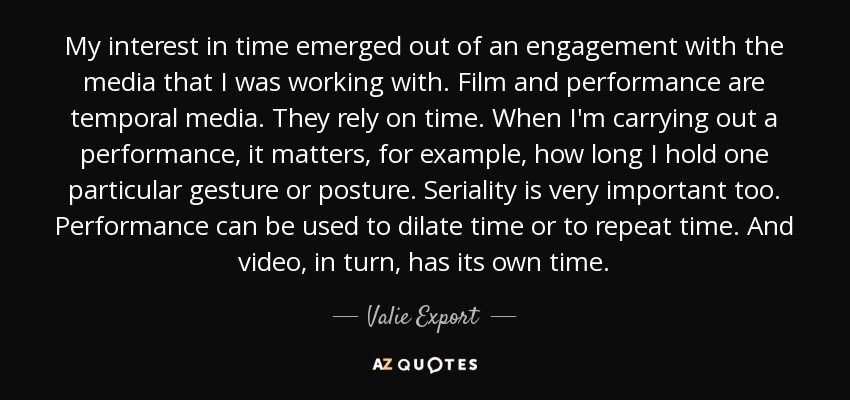 My interest in time emerged out of an engagement with the media that I was working with. Film and performance are temporal media. They rely on time. When I'm carrying out a performance, it matters, for example, how long I hold one particular gesture or posture. Seriality is very important too. Performance can be used to dilate time or to repeat time. And video, in turn, has its own time. - Valie Export