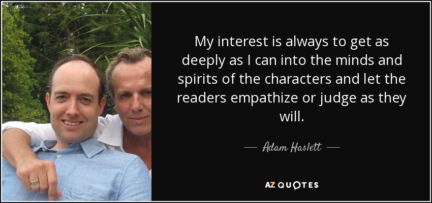 My interest is always to get as deeply as I can into the minds and spirits of the characters and let the readers empathize or judge as they will. - Adam Haslett