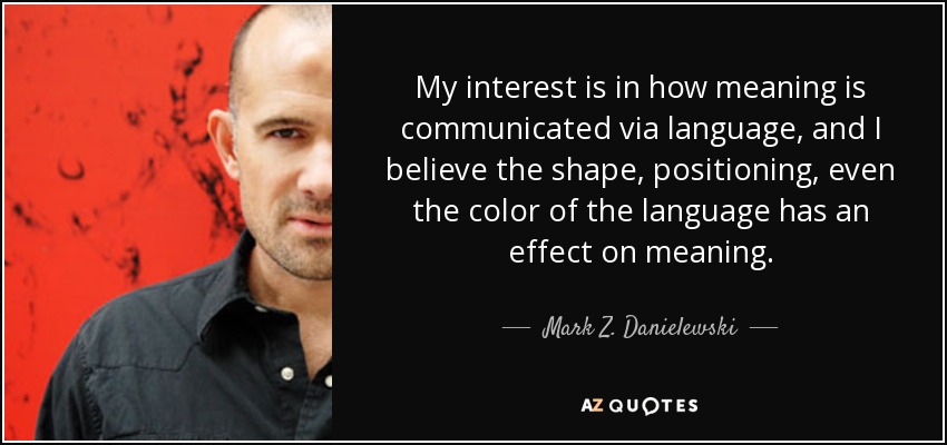 My interest is in how meaning is communicated via language, and I believe the shape, positioning, even the color of the language has an effect on meaning. - Mark Z. Danielewski