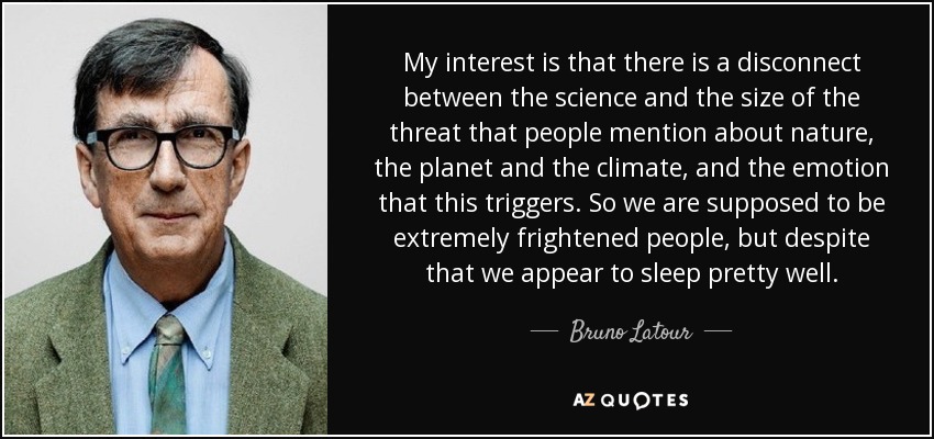 My interest is that there is a disconnect between the science and the size of the threat that people mention about nature, the planet and the climate, and the emotion that this triggers. So we are supposed to be extremely frightened people, but despite that we appear to sleep pretty well. - Bruno Latour